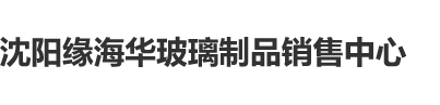 大鸡巴日处女小屄视频沈阳缘海华玻璃制品销售中心